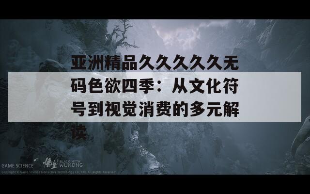 亞洲精品久久久久久無碼色欲四季：從文化符號到視覺消費(fèi)的多元解讀