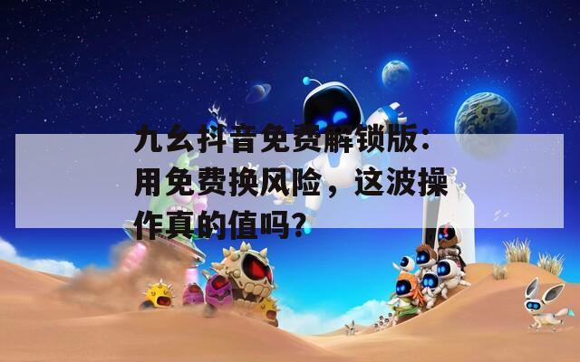 九幺抖音免費解鎖版：用免費換風險，這波操作真的值嗎？