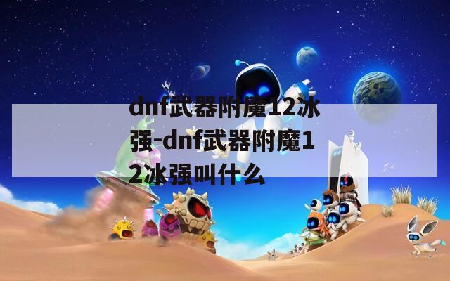 dnf武器附魔12冰強(qiáng)-dnf武器附魔12冰強(qiáng)叫什么
