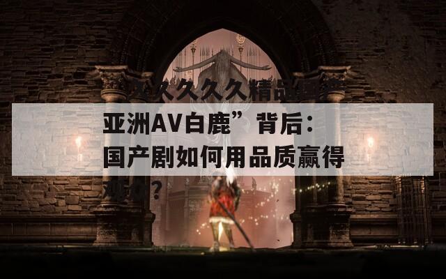 “久久久久久精品國產(chǎn)亞洲AV白鹿”背后：國產(chǎn)劇如何用品質(zhì)贏得觀眾？