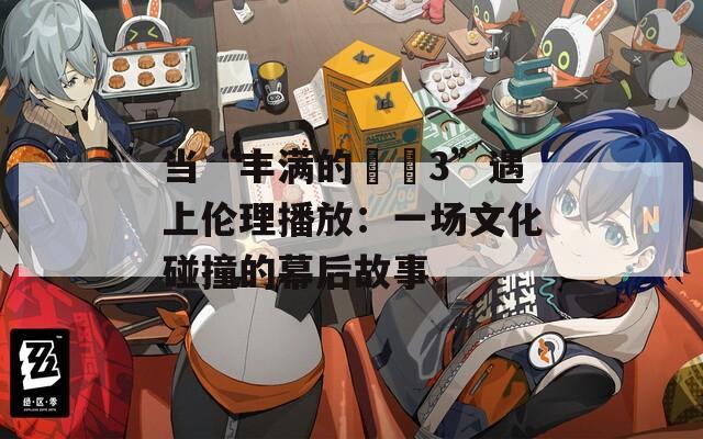 當(dāng)“豐滿的妺妺3”遇上倫理播放：一場(chǎng)文化碰撞的幕后故事