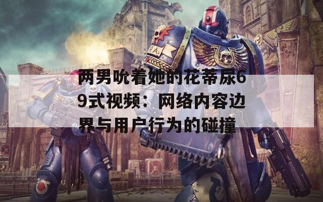 兩男吮著她的花蒂尿69式視頻：網(wǎng)絡(luò)內(nèi)容邊界與用戶行為的碰撞