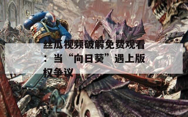 絲瓜視頻破解免費(fèi)觀看：當(dāng)“向日葵”遇上版權(quán)爭(zhēng)議