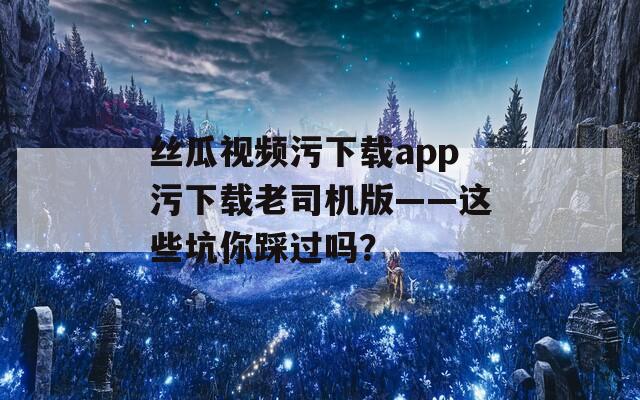 絲瓜視頻污下載app污下載老司機(jī)版——這些坑你踩過嗎？