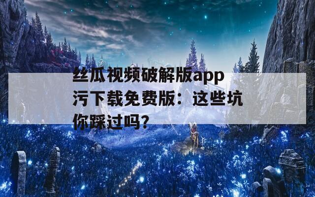 絲瓜視頻破解版app污下載免費版：這些坑你踩過嗎？