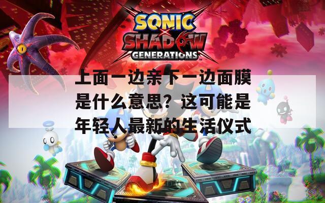 上面一邊親下一邊面膜是什么意思？這可能是年輕人最新的生活儀式