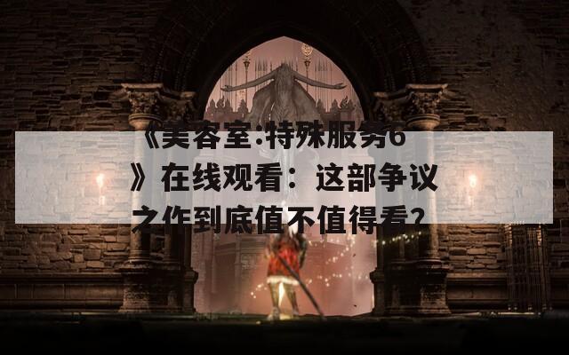 《美容室:特殊服務(wù)6》在線觀看：這部爭議之作到底值不值得看？