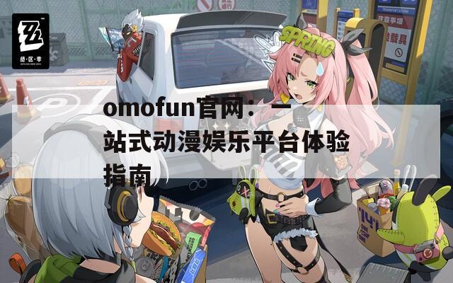 omofun官網(wǎng)：一站式動漫娛樂平臺體驗指南