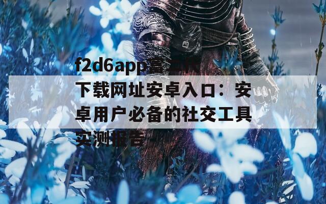 f2d6app富二代下載網(wǎng)址安卓入口：安卓用戶必備的社交工具實測報告