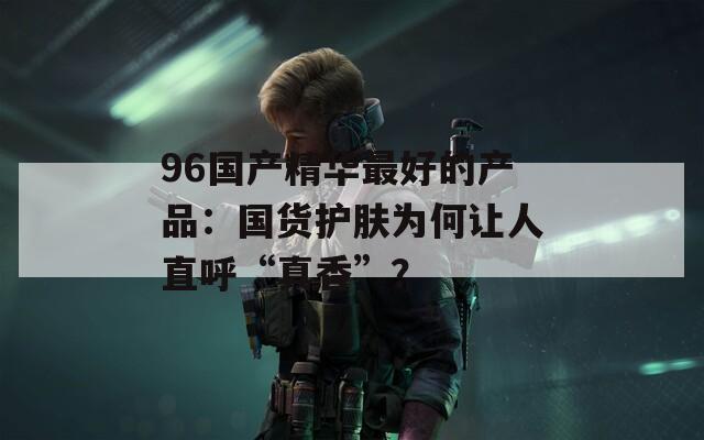 96國產(chǎn)精華最好的產(chǎn)品：國貨護膚為何讓人直呼“真香”？