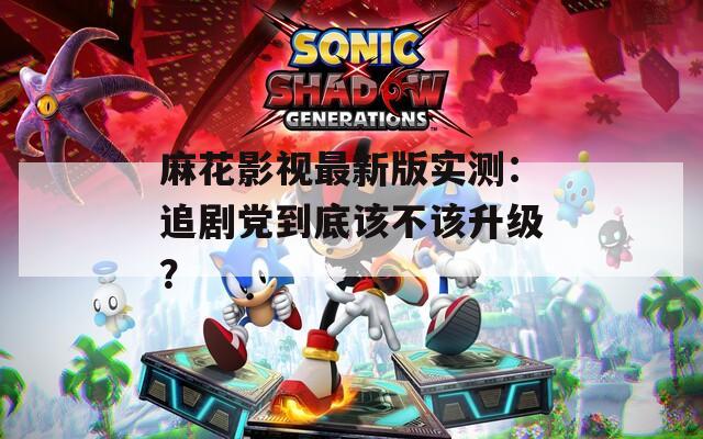 麻花影視最新版實(shí)測(cè)：追劇黨到底該不該升級(jí)？