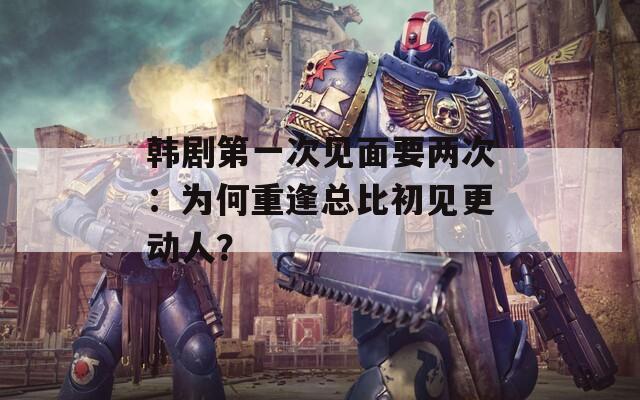 韓劇第一次見面要兩次：為何重逢總比初見更動(dòng)人？