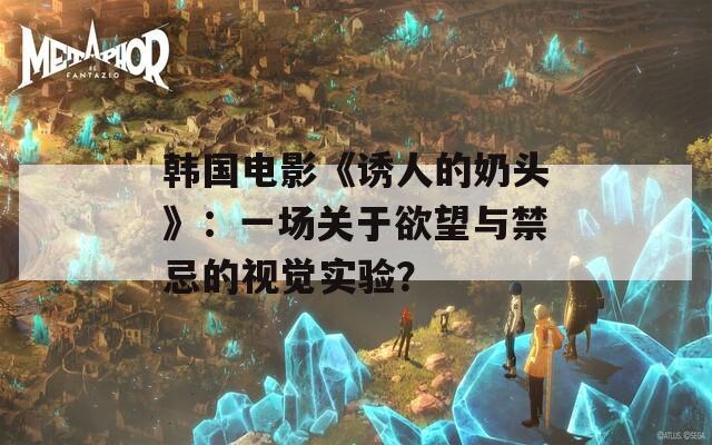 韓國(guó)電影《誘人的奶頭》：一場(chǎng)關(guān)于欲望與禁忌的視覺實(shí)驗(yàn)？