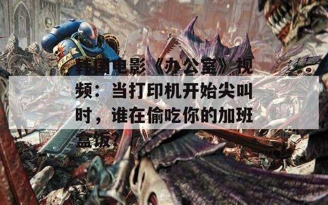 韓國電影《辦公室》視頻：當(dāng)打印機(jī)開始尖叫時(shí)，誰在偷吃你的加班盒飯？