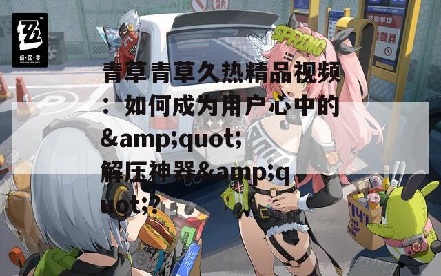 青草青草久熱精品視頻：如何成為用戶心中的&quot;解壓神器&quot;？