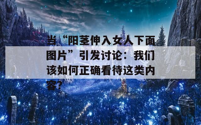 當(dāng)“陽(yáng)莖伸入女人下面圖片”引發(fā)討論：我們?cè)撊绾握_看待這類(lèi)內(nèi)容？