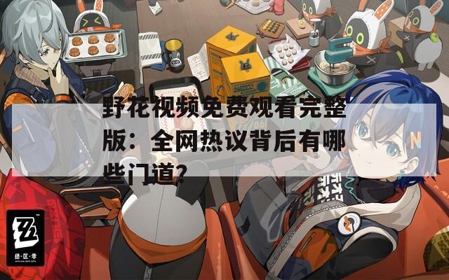 野花視頻免費觀看完整版：全網(wǎng)熱議背后有哪些門道？