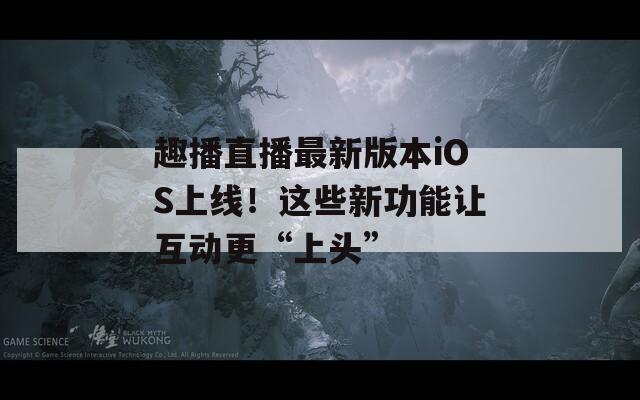 趣播直播最新版本iOS上線！這些新功能讓互動(dòng)更“上頭”
