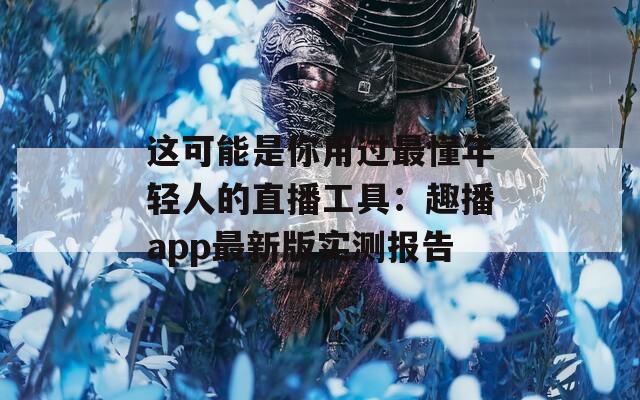 這可能是你用過最懂年輕人的直播工具：趣播app最新版實測報告