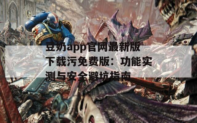 豆奶app官網最新版下載污免費版：功能實測與安全避坑指南