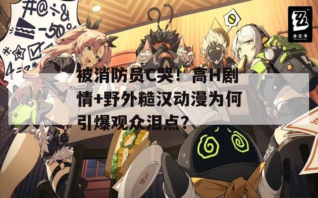 被消防員C哭！高H劇情+野外糙漢動(dòng)漫為何引爆觀眾淚點(diǎn)？