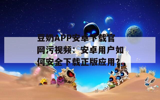 豆奶APP安卓下載官網(wǎng)污視頻：安卓用戶如何安全下載正版應(yīng)用？
