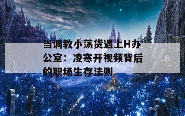 當(dāng)調(diào)教小蕩貨遇上H辦公室：凌寒開視頻背后的職場(chǎng)生存法則