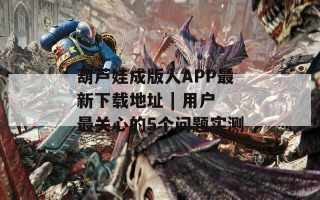 葫蘆娃成版人APP最新下載地址 | 用戶最關(guān)心的5個(gè)問題實(shí)測(cè)