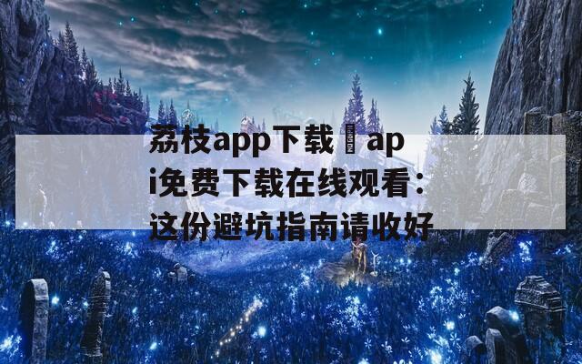 荔枝app下載汅api免費下載在線觀看：這份避坑指南請收好