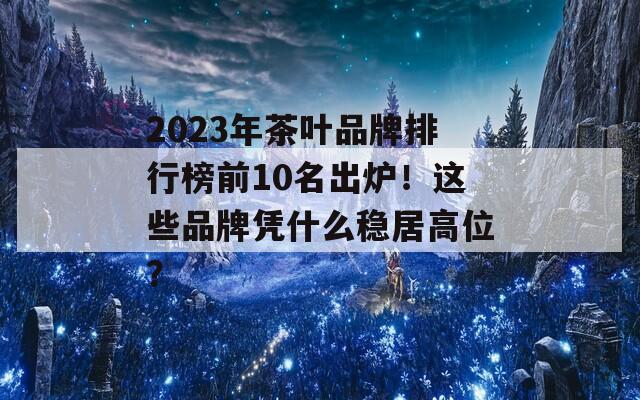 2023年茶葉品牌排行榜前10名出爐！這些品牌憑什么穩(wěn)居高位？