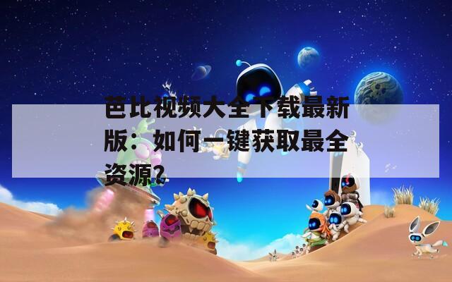芭比視頻大全下載最新版：如何一鍵獲取最全資源？