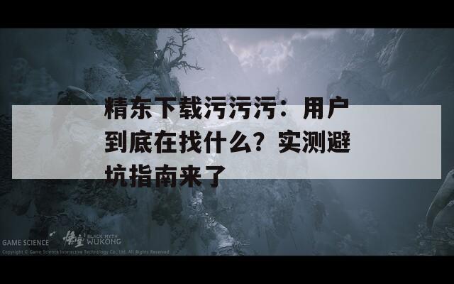 精東下載污污污：用戶(hù)到底在找什么？實(shí)測(cè)避坑指南來(lái)了