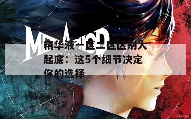 精華液一區(qū)二區(qū)區(qū)別大起底：這5個細節(jié)決定你的選擇
