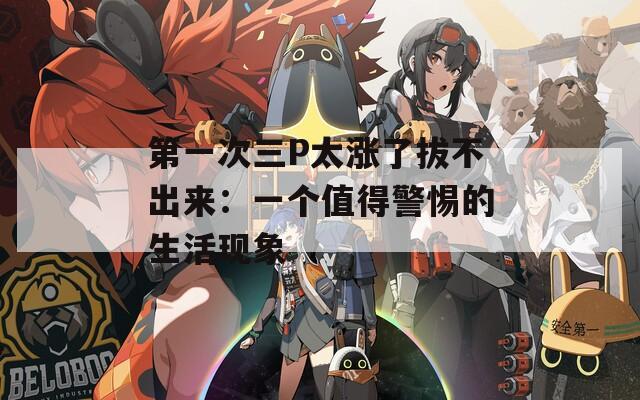 第一次三P太漲了拔不出來：一個值得警惕的生活現(xiàn)象