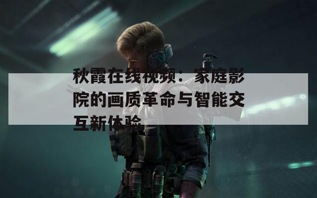 秋霞在線視頻：家庭影院的畫質(zhì)革命與智能交互新體驗(yàn)