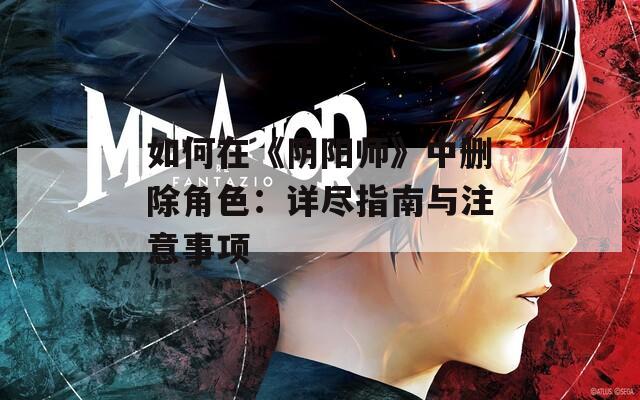 如何在《陰陽(yáng)師》中刪除角色：詳盡指南與注意事項(xiàng)