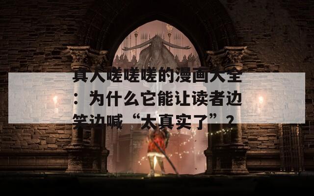 真人嗟嗟嗟的漫畫大全：為什么它能讓讀者邊笑邊喊“太真實了”？