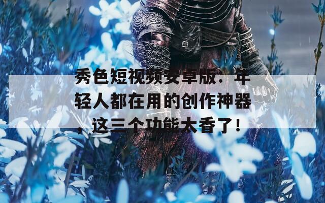 秀色短視頻安卓版：年輕人都在用的創(chuàng)作神器，這三個功能太香了！