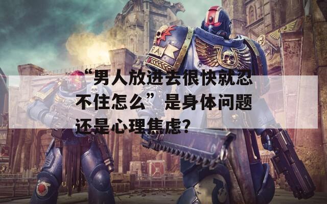 “男人放進(jìn)去很快就忍不住怎么”是身體問題還是心理焦慮？