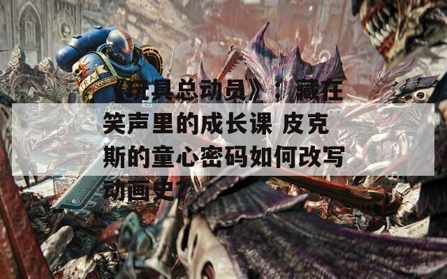 《玩具總動員》：藏在笑聲里的成長課 皮克斯的童心密碼如何改寫動畫史？