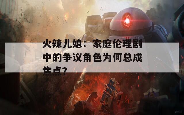 火辣兒媳：家庭倫理劇中的爭(zhēng)議角色為何總成焦點(diǎn)？