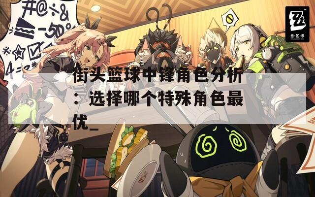 街頭籃球中鋒角色分析：選擇哪個特殊角色最優(yōu)_