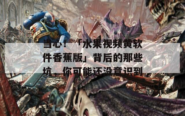 當心！「水果視頻黃軟件香蕉版」背后的那些坑，你可能還沒意識到