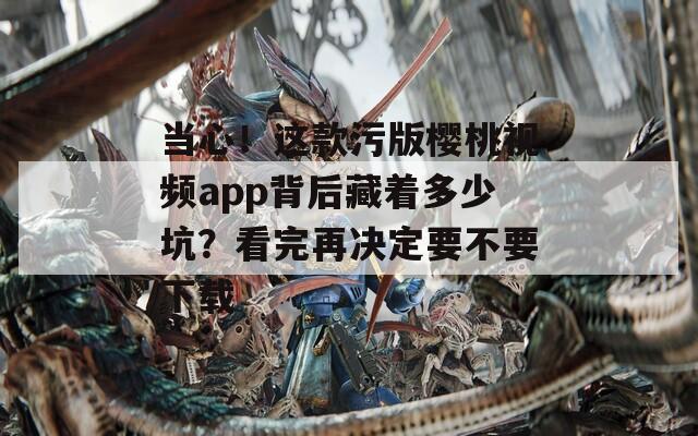 當(dāng)心！這款污版櫻桃視頻app背后藏著多少坑？看完再?zèng)Q定要不要下載