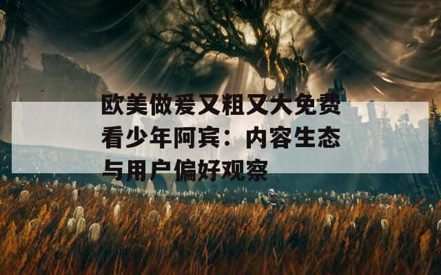 歐美做爰又粗又大免費(fèi)看少年阿賓：內(nèi)容生態(tài)與用戶偏好觀察