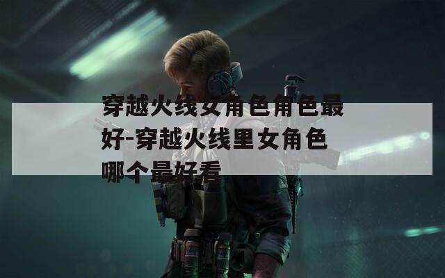 穿越火線女角色角色最好-穿越火線里女角色哪個最好看