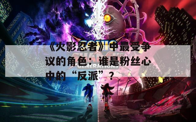《火影忍者》中最受爭(zhēng)議的角色：誰(shuí)是粉絲心中的“反派”？