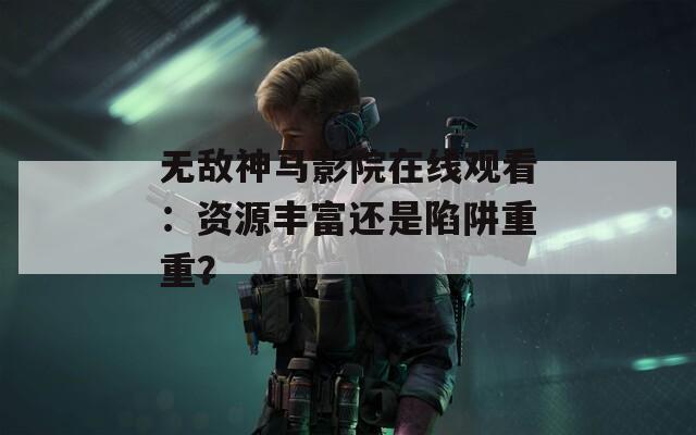 無敵神馬影院在線觀看：資源豐富還是陷阱重重？