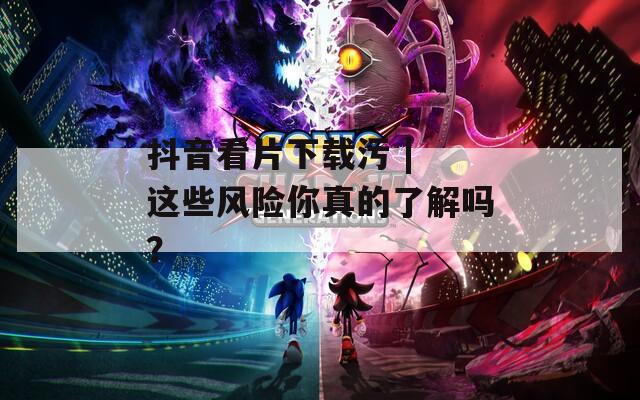 抖音看片下載污 | 這些風(fēng)險(xiǎn)你真的了解嗎？