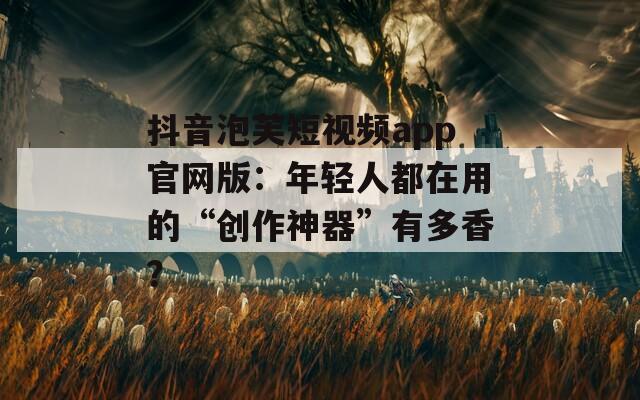 抖音泡芙短視頻app官網(wǎng)版：年輕人都在用的“創(chuàng)作神器”有多香？